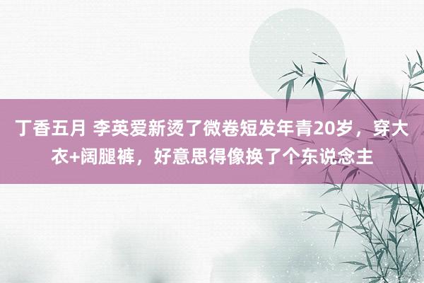 丁香五月 李英爱新烫了微卷短发年青20岁，穿大衣+阔腿裤，好意思得像换了个东说念主