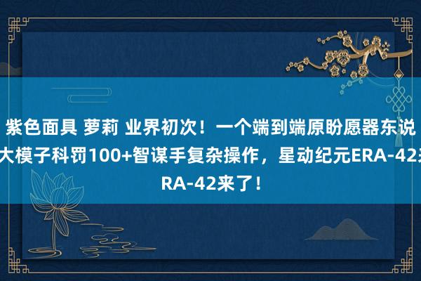 紫色面具 萝莉 业界初次！一个端到端原盼愿器东说念主大模子科罚100+智谋手复杂操作，星动纪元ERA-42来了！