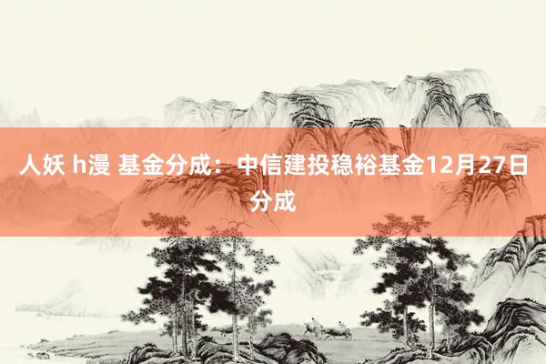 人妖 h漫 基金分成：中信建投稳裕基金12月27日分成