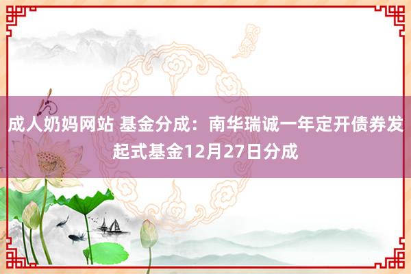 成人奶妈网站 基金分成：南华瑞诚一年定开债券发起式基金12月27日分成