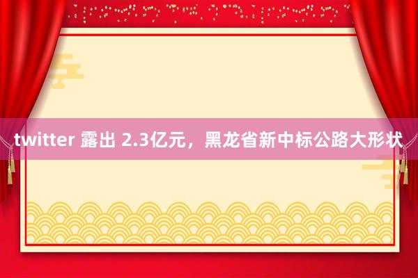 twitter 露出 2.3亿元，黑龙省新中标公路大形状