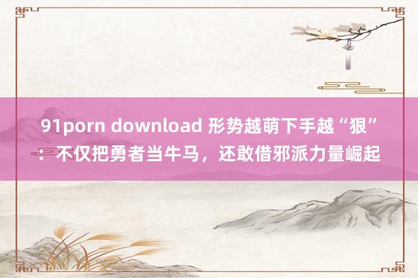 91porn download 形势越萌下手越“狠”：不仅把勇者当牛马，还敢借邪派力量崛起