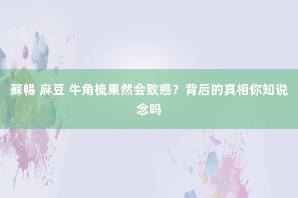 蘇暢 麻豆 牛角梳果然会致癌？背后的真相你知说念吗