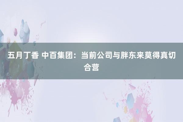 五月丁香 中百集团：当前公司与胖东来莫得真切合营