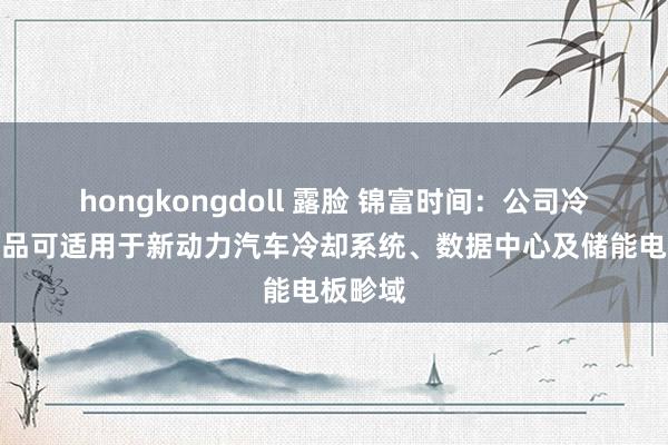 hongkongdoll 露脸 锦富时间：公司冷却液居品可适用于新动力汽车冷却系统、数据中心及储能电板畛域