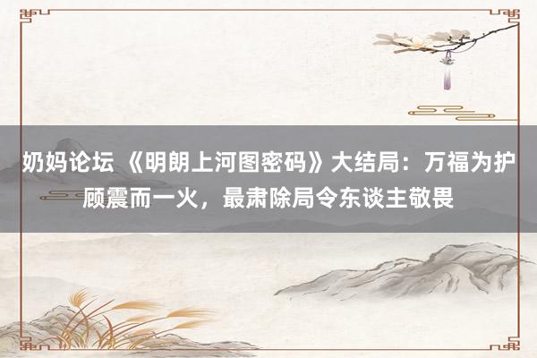 奶妈论坛 《明朗上河图密码》大结局：万福为护顾震而一火，最肃除局令东谈主敬畏