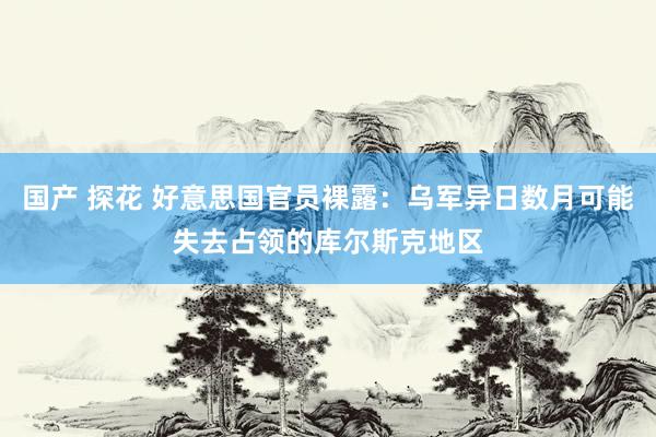 国产 探花 好意思国官员裸露：乌军异日数月可能失去占领的库尔斯克地区