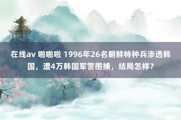 在线av 啪啪啦 1996年26名朝鲜特种兵渗透韩国，遭4万韩国军警围捕，结局怎样？