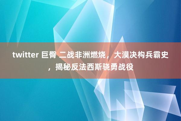 twitter 巨臀 二战非洲燃烧，大漠决构兵霸史，揭秘反法西斯骁勇战役