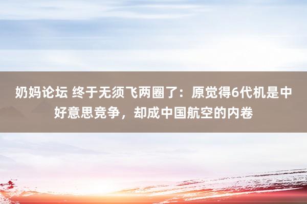 奶妈论坛 终于无须飞两圈了：原觉得6代机是中好意思竞争，却成中国航空的内卷