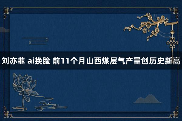 刘亦菲 ai换脸 前11个月山西煤层气产量创历史新高