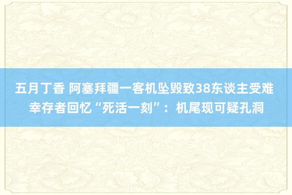 五月丁香 阿塞拜疆一客机坠毁致38东谈主受难 幸存者回忆“死活一刻”：机尾现可疑孔洞