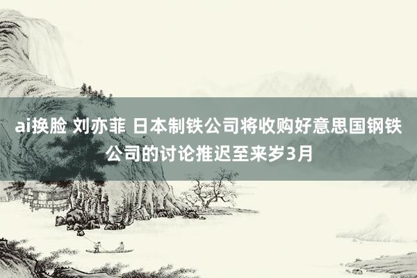 ai换脸 刘亦菲 日本制铁公司将收购好意思国钢铁公司的讨论推迟至来岁3月