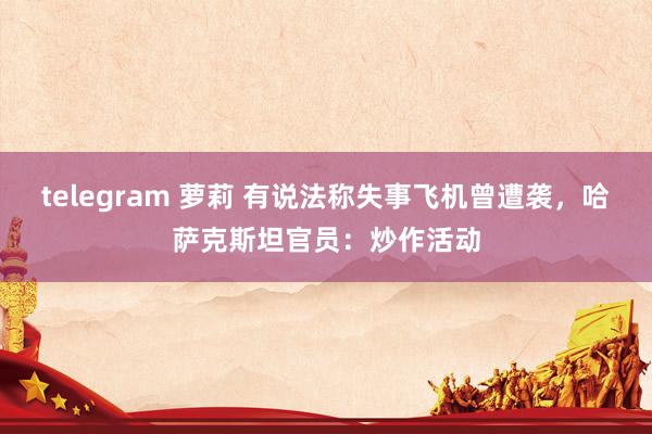 telegram 萝莉 有说法称失事飞机曾遭袭，哈萨克斯坦官员：炒作活动