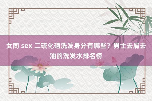 女同 sex 二硫化硒洗发身分有哪些？男士去屑去油的洗发水排名榜