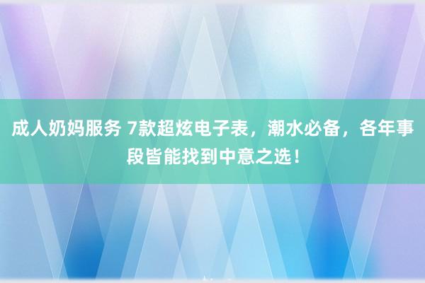 成人奶妈服务 7款超炫电子表，潮水必备，各年事段皆能找到中意之选！