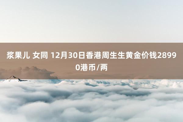 浆果儿 女同 12月30日香港周生生黄金价钱28990港币/两