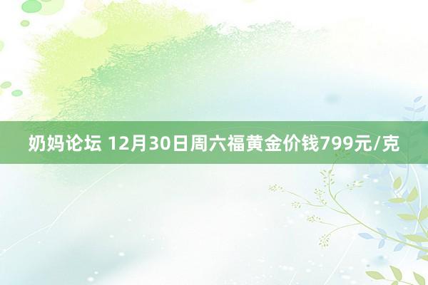 奶妈论坛 12月30日周六福黄金价钱799元/克