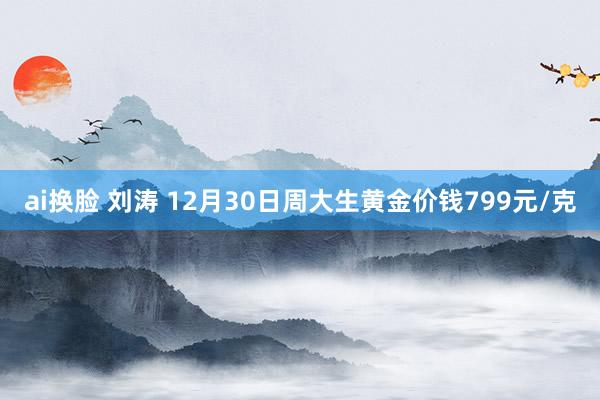 ai换脸 刘涛 12月30日周大生黄金价钱799元/克