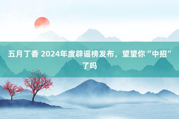 五月丁香 2024年度辟谣榜发布，望望你“中招”了吗