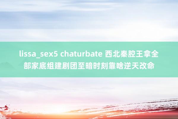 lissa_sex5 chaturbate 西北秦腔王拿全部家底组建剧团　至暗时刻靠啥逆天改命