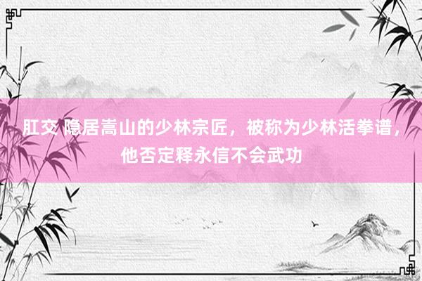 肛交 隐居嵩山的少林宗匠，被称为少林活拳谱，他否定释永信不会武功