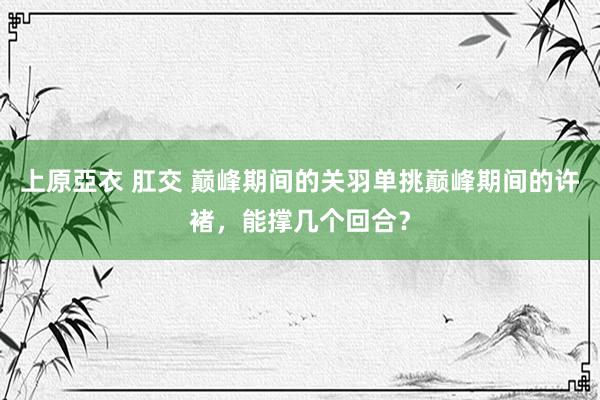 上原亞衣 肛交 巅峰期间的关羽单挑巅峰期间的许褚，能撑几个回合？