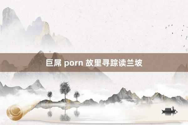 巨屌 porn 故里寻踪读兰坡