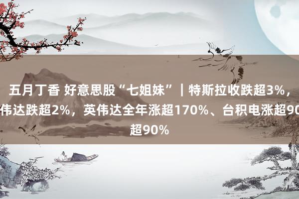 五月丁香 好意思股“七姐妹”｜特斯拉收跌超3%，英伟达跌超2%，英伟达全年涨超170%、台积电涨超90%