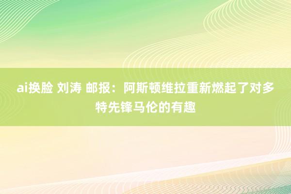 ai换脸 刘涛 邮报：阿斯顿维拉重新燃起了对多特先锋马伦的有趣