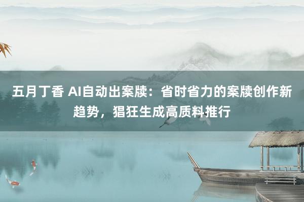 五月丁香 AI自动出案牍：省时省力的案牍创作新趋势，猖狂生成高质料推行