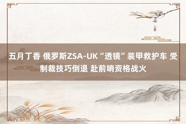 五月丁香 俄罗斯ZSA-UK“透镜”装甲救护车 受制裁技巧倒退 赴前哨资格战火