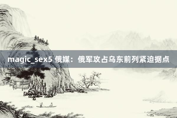 magic_sex5 俄媒：俄军攻占乌东前列紧迫据点