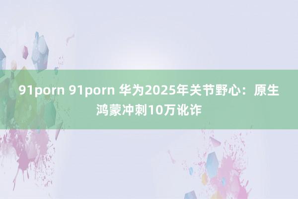 91porn 91porn 华为2025年关节野心：原生鸿蒙冲刺10万讹诈