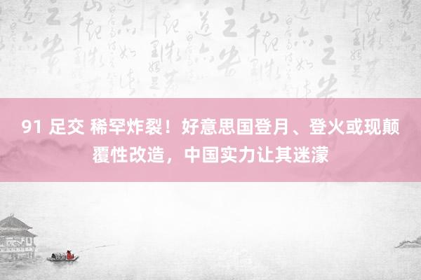 91 足交 稀罕炸裂！好意思国登月、登火或现颠覆性改造，中国实力让其迷濛