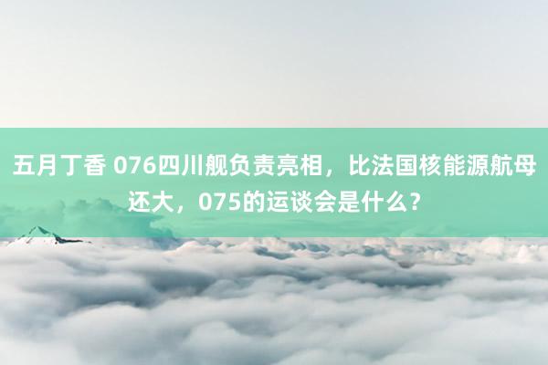 五月丁香 076四川舰负责亮相，比法国核能源航母还大，075的运谈会是什么？