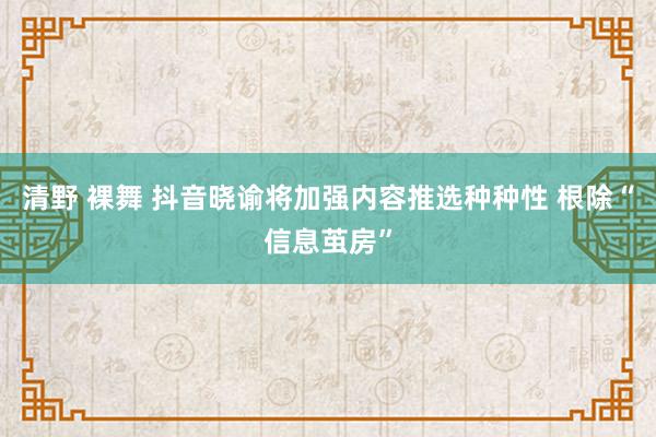 清野 裸舞 抖音晓谕将加强内容推选种种性 根除“信息茧房”