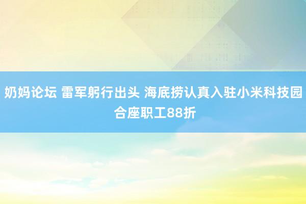 奶妈论坛 雷军躬行出头 海底捞认真入驻小米科技园 合座职工88折