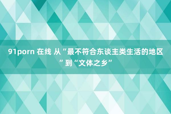 91porn 在线 从“最不符合东谈主类生活的地区”到“文体之乡”