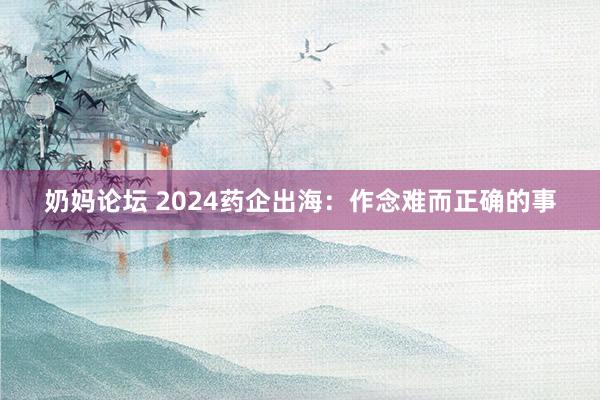 奶妈论坛 2024药企出海：作念难而正确的事