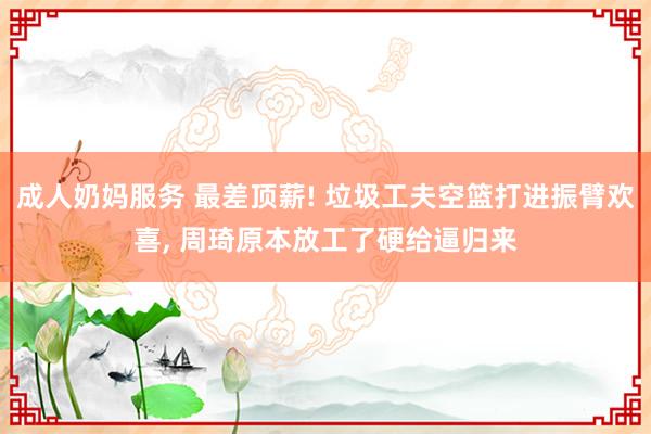 成人奶妈服务 最差顶薪! 垃圾工夫空篮打进振臂欢喜， 周琦原本放工了硬给逼归来