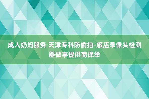 成人奶妈服务 天津专科防偷拍-旅店录像头检测器做事提供商保举