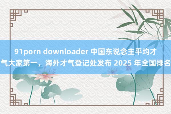 91porn downloader 中国东说念主平均才气大家第一，海外才气登记处发布 2025 年全国排名