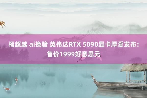 杨超越 ai换脸 英伟达RTX 5090显卡厚爱发布：售价1999好意思元