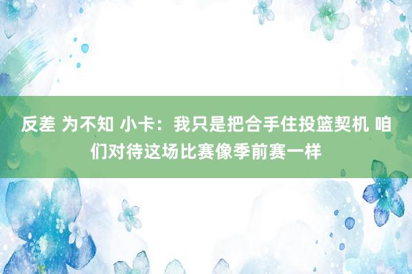 反差 为不知 小卡：我只是把合手住投篮契机 咱们对待这场比赛像季前赛一样