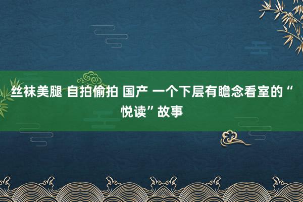 丝袜美腿 自拍偷拍 国产 一个下层有瞻念看室的“悦读”故事