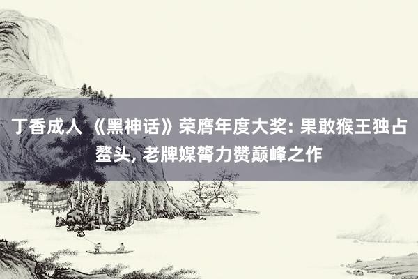 丁香成人 《黑神话》荣膺年度大奖: 果敢猴王独占鳌头， 老牌媒膂力赞巅峰之作