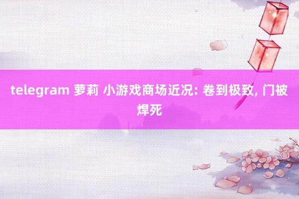 telegram 萝莉 小游戏商场近况: 卷到极致， 门被焊死