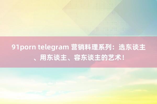 91porn telegram 营销料理系列：选东谈主、用东谈主、容东谈主的艺术！