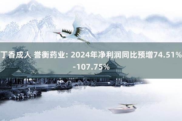 丁香成人 誉衡药业: 2024年净利润同比预增74.51%-107.75%